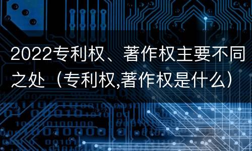 2022专利权、著作权主要不同之处（专利权,著作权是什么）