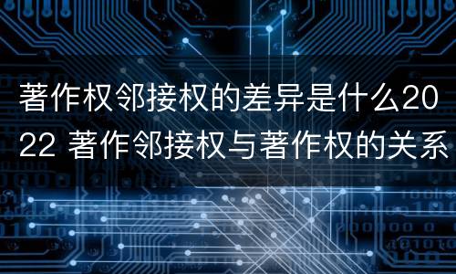 著作权邻接权的差异是什么2022 著作邻接权与著作权的关系