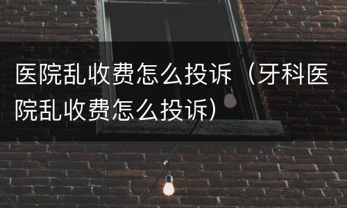 医院乱收费怎么投诉（牙科医院乱收费怎么投诉）