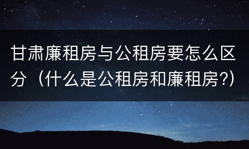 甘肃廉租房与公租房要怎么区分（什么是公租房和廉租房?）