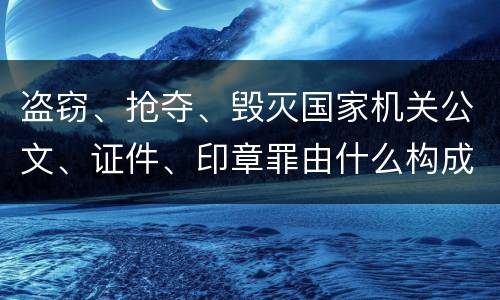 盗窃、抢夺、毁灭国家机关公文、证件、印章罪由什么构成