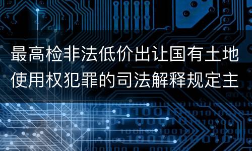 最高检非法低价出让国有土地使用权犯罪的司法解释规定主要内容都有哪些
