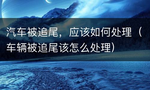 汽车被追尾，应该如何处理（车辆被追尾该怎么处理）