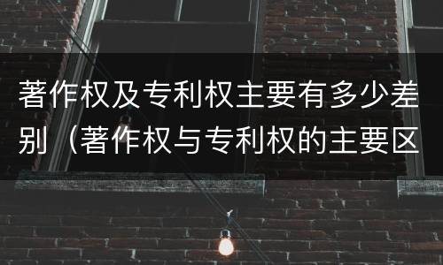 著作权及专利权主要有多少差别（著作权与专利权的主要区别）