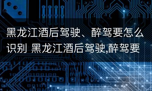 黑龙江酒后驾驶、醉驾要怎么识别 黑龙江酒后驾驶,醉驾要怎么识别驾驶证