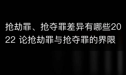 抢劫罪、抢夺罪差异有哪些2022 论抢劫罪与抢夺罪的界限