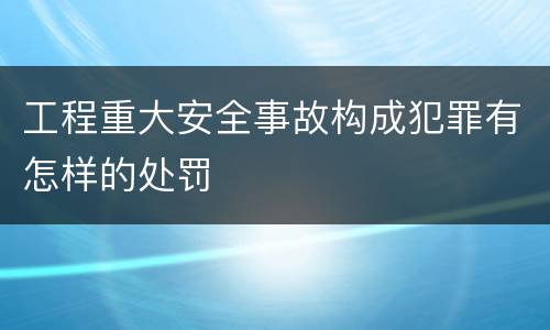 工程重大安全事故构成犯罪有怎样的处罚
