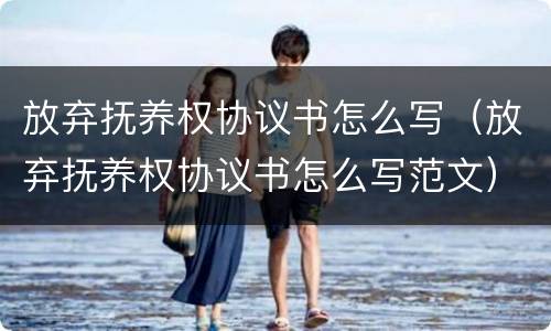 放弃抚养权协议书怎么写（放弃抚养权协议书怎么写范文）