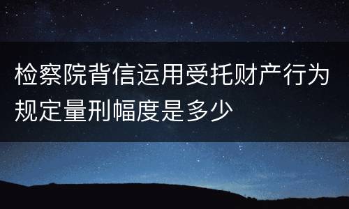 检察院背信运用受托财产行为规定量刑幅度是多少