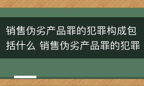 销售伪劣产品罪的犯罪构成包括什么 销售伪劣产品罪的犯罪构成包括什么罪名