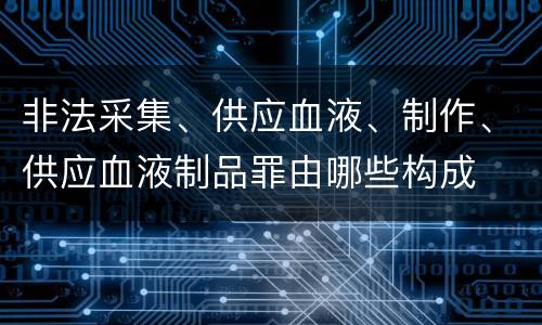 非法采集、供应血液、制作、供应血液制品罪由哪些构成