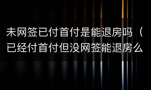 未网签已付首付是能退房吗（已经付首付但没网签能退房么）