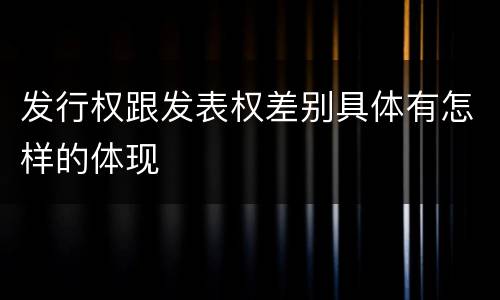 发行权跟发表权差别具体有怎样的体现