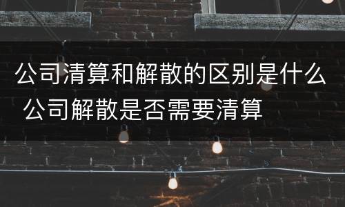 公司清算和解散的区别是什么 公司解散是否需要清算