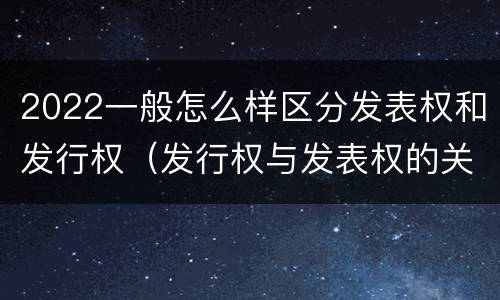 2022一般怎么样区分发表权和发行权（发行权与发表权的关系）