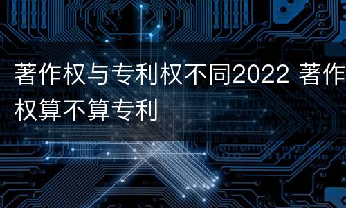 著作权与专利权不同2022 著作权算不算专利