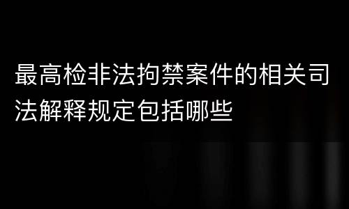 最高检非法拘禁案件的相关司法解释规定包括哪些