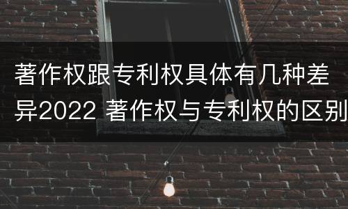 著作权跟专利权具体有几种差异2022 著作权与专利权的区别