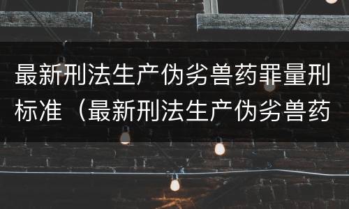 最新刑法生产伪劣兽药罪量刑标准（最新刑法生产伪劣兽药罪量刑标准是多少）