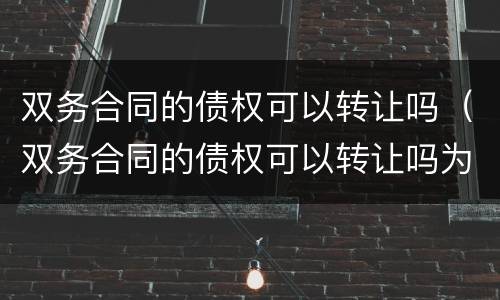 双务合同的债权可以转让吗（双务合同的债权可以转让吗为什么）