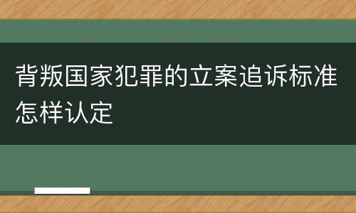 背叛国家犯罪的立案追诉标准怎样认定