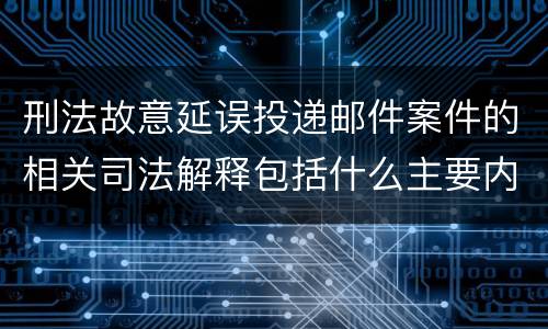 刑法故意延误投递邮件案件的相关司法解释包括什么主要内容