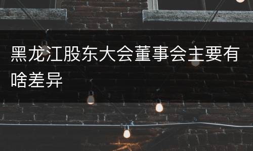 黑龙江股东大会董事会主要有啥差异