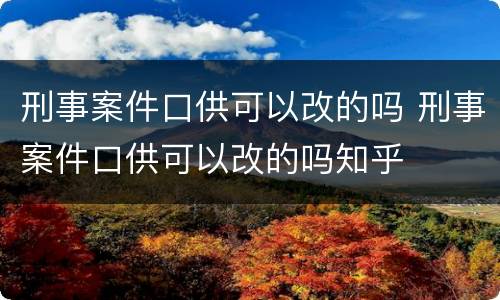 刑事案件口供可以改的吗 刑事案件口供可以改的吗知乎