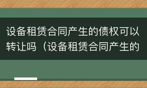 设备租赁合同产生的债权可以转让吗（设备租赁合同产生的债权可以转让吗怎么写）