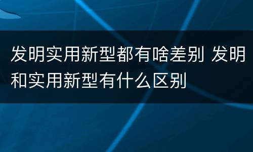 发明实用新型都有啥差别 发明和实用新型有什么区别
