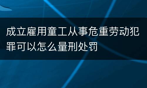 成立雇用童工从事危重劳动犯罪可以怎么量刑处罚