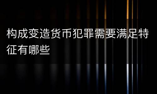 构成变造货币犯罪需要满足特征有哪些
