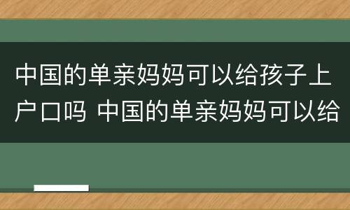 中国的单亲妈妈可以给孩子上户口吗 中国的单亲妈妈可以给孩子上户口吗现在