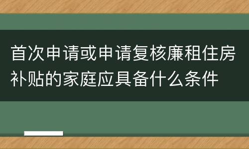 首次申请或申请复核廉租住房补贴的家庭应具备什么条件
