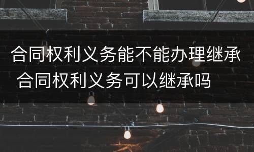 合同权利义务能不能办理继承 合同权利义务可以继承吗