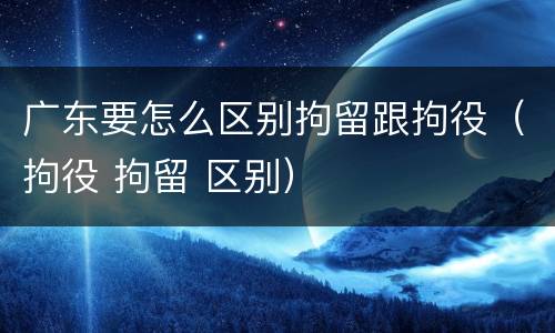 广东要怎么区别拘留跟拘役（拘役 拘留 区别）