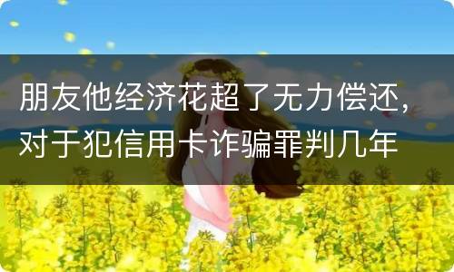 朋友他经济花超了无力偿还，对于犯信用卡诈骗罪判几年