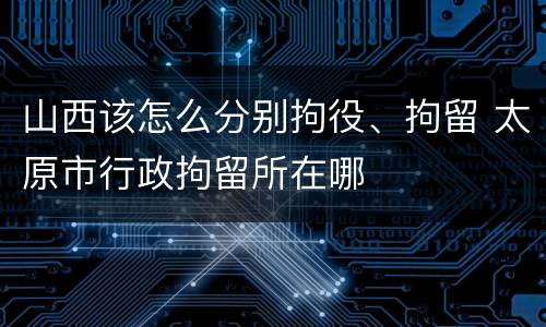 山西该怎么分别拘役、拘留 太原市行政拘留所在哪