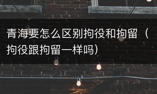 青海要怎么区别拘役和拘留（拘役跟拘留一样吗）
