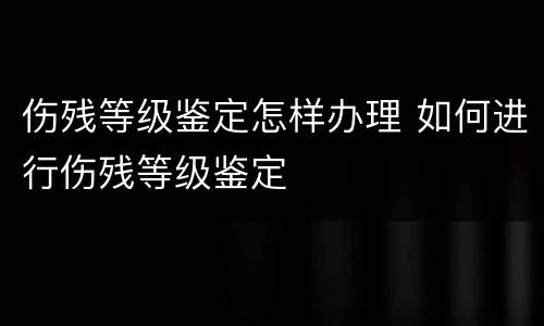 伤残等级鉴定怎样办理 如何进行伤残等级鉴定