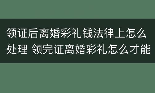 领证后离婚彩礼钱法律上怎么处理 领完证离婚彩礼怎么才能退还
