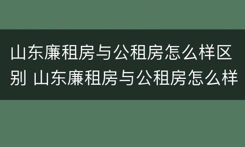 山东廉租房与公租房怎么样区别 山东廉租房与公租房怎么样区别呢