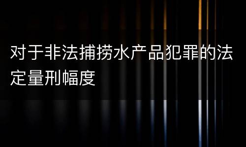 对于非法捕捞水产品犯罪的法定量刑幅度