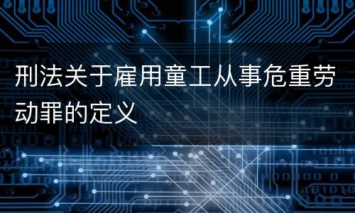 刑法关于雇用童工从事危重劳动罪的定义