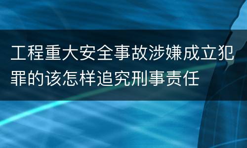 工程重大安全事故涉嫌成立犯罪的该怎样追究刑事责任