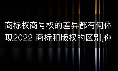 商标权商号权的差异都有何体现2022 商标和版权的区别,你知道多少?