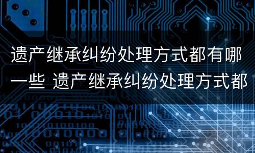 遗产继承纠纷处理方式都有哪一些 遗产继承纠纷处理方式都有哪一些规定