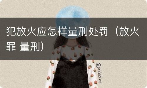 犯放火应怎样量刑处罚（放火罪 量刑）