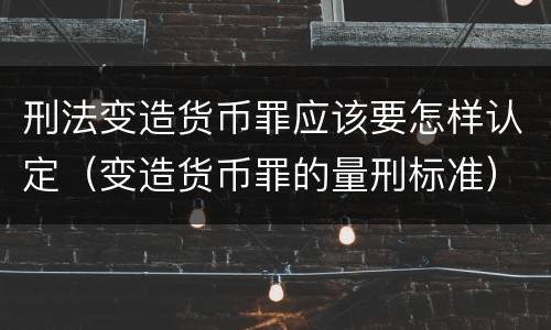 刑法变造货币罪应该要怎样认定（变造货币罪的量刑标准）