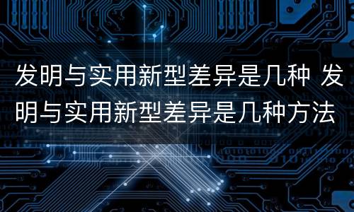 发明与实用新型差异是几种 发明与实用新型差异是几种方法